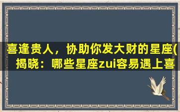 喜逢贵人，协助你发大财的星座(揭晓：哪些星座zui容易遇上喜欢帮助他人，助其发大财的贵人？)