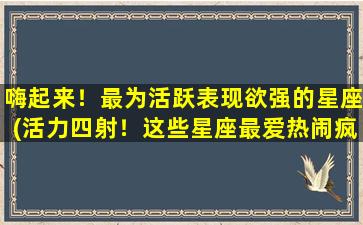 嗨起来！最为活跃表现欲强的星座(活力四射！这些星座最爱热闹疯狂的派对氛围！)