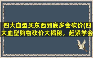 四大血型买东西到底多会砍价(四大血型购物砍价大揭秘，赶紧学会省钱技巧！)