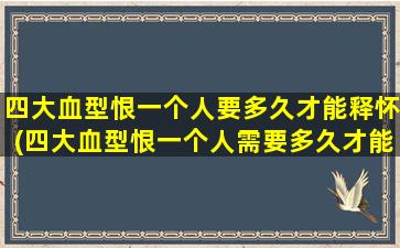 四大血型恨一个人要多久才能释怀(四大血型恨一个人需要多久才能痊愈？释怀时间分析)