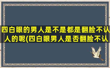 四白眼的男人是不是都是翻脸不认人的呢(四白眼男人是否翻脸不认人？原因揭秘！)