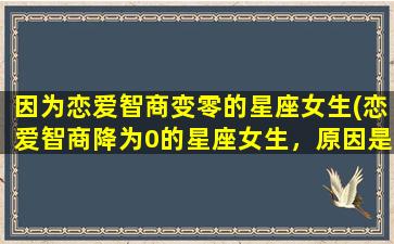 因为恋爱智商变零的星座女生(恋爱智商降为0的星座女生，原因是什么？)