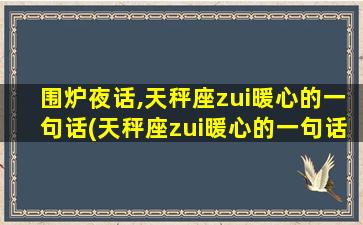 围炉夜话,天秤座zui暖心的一句话(天秤座zui暖心的一句话，温暖你心扉)