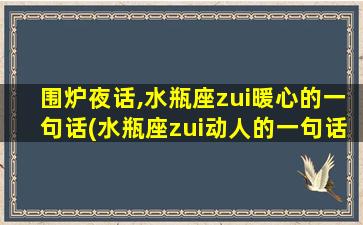 围炉夜话,水瓶座zui暖心的一句话(水瓶座zui动人的一句话，暖到心扉)