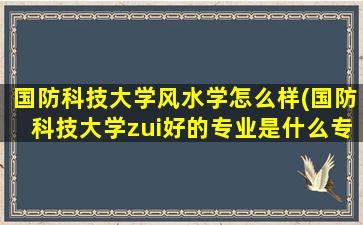 国防科技大学风水学怎么样(国防科技大学zui好的专业是什么专业)