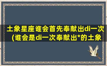 土象星座谁会首先奉献出di一次(谁会是di一次奉献出*的土象星座？)