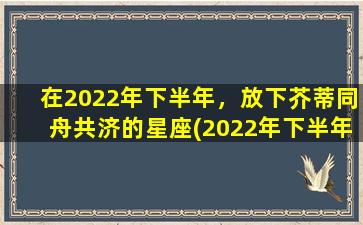 在2022年下半年，放下芥蒂同舟共济的星座(2022年下半年，十二星座中哪些星座能够以放下芥蒂同舟共济的态度迈入幸福之路？)