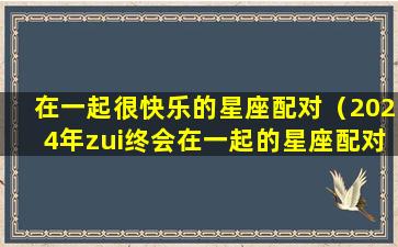 在一起很快乐的星座配对（2024年zui终会在一起的星座配对）