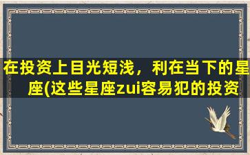 在投资上目光短浅，利在当下的星座(这些星座zui容易犯的投资错误，注意避免)