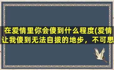 在爱情里你会傻到什么程度(爱情让我傻到无法自拔的地步，不可思议！)