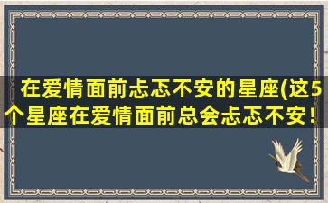 在爱情面前忐忑不安的星座(这5个星座在爱情面前总会忐忑不安！)