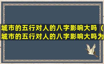 城市的五行对人的八字影响大吗（城市的五行对人的八字影响大吗为什么）