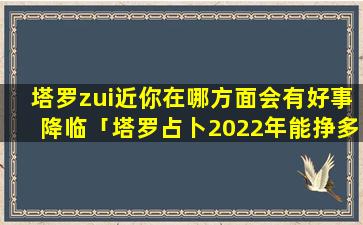 塔罗zui近你在哪方面会有好事降临「塔罗占卜2022年能挣多少钱」