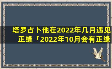 塔罗占卜他在2022年几月遇见正缘「2022年10月会有正缘吗塔罗占卜」