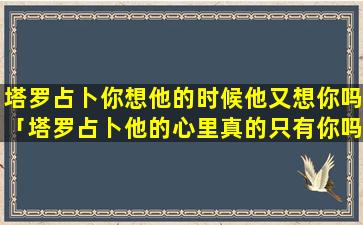 塔罗占卜你想他的时候他又想你吗「塔罗占卜他的心里真的只有你吗」