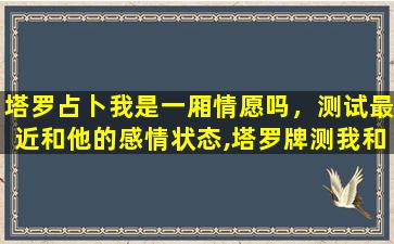 塔罗占卜我是一厢情愿吗，测试最近和他的感情状态,塔罗牌测我和Ta之间未来的感情状况