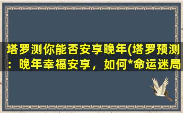 塔罗测你能否安享晚年(塔罗预测：晚年幸福安享，如何*命运迷局？)