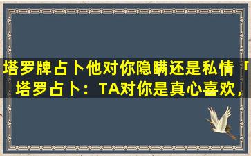 塔罗牌占卜他对你隐瞒还是私情「塔罗占卜：TA对你是真心喜欢，还是占有欲在作祟」