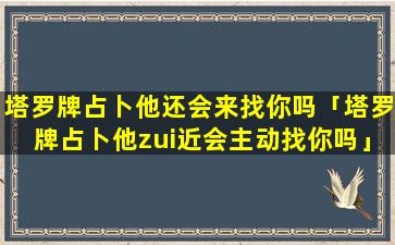 塔罗牌占卜他还会来找你吗「塔罗牌占卜他zui近会主动找你吗」