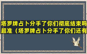 塔罗牌占卜分手了你们彻底结束吗超准（塔罗牌占卜分手了你们还有机会见面吗超准）