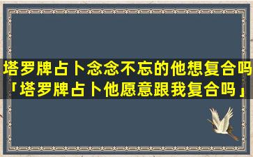 塔罗牌占卜念念不忘的他想复合吗「塔罗牌占卜他愿意跟我复合吗」