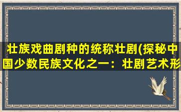 壮族戏曲剧种的统称壮剧(探秘中国少数民族文化之一：壮剧艺术形式及发展历程)