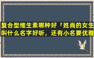 复合型维生素哪种好「姓尚的女生叫什么名字好听，还有小名要优雅，大方的，要二个字的」