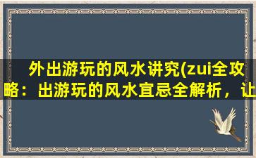 外出游玩的风水讲究(zui全攻略：出游玩的风水宜忌全解析，让你玩得安心、开心三十分！)