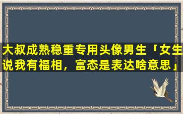 大叔成熟稳重专用头像男生「女生说我有福相，富态是表达啥意思」