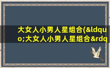 大女人小男人星组合(“大女人小男人星组合”掀起了哪些绯闻和轶闻？)