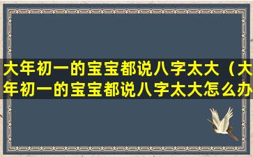 大年初一的宝宝都说八字太大（大年初一的宝宝都说八字太大怎么办）