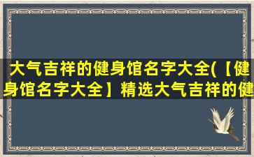 大气吉祥的健身馆名字大全(【健身馆名字大全】精选大气吉祥的健身房品牌，帮助你找到zui适合的健身场所！)