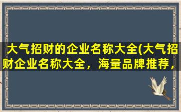 大气招财的企业名称大全(大气招财企业名称大全，海量品牌推荐，让你的企业名快速脱颖而出)