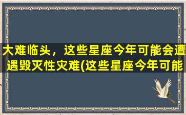 大难临头，这些星座今年可能会遭遇毁灭性灾难(这些星座今年可能遭受毁灭性灾难，你是否在其中？)