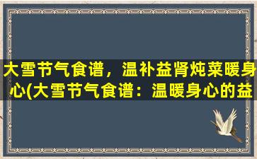 大雪节气食谱，温补益肾炖菜暖身心(大雪节气食谱：温暖身心的益肾炖菜推荐)