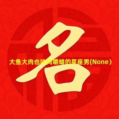 大鱼大肉也味同嚼蜡的星座男(None）