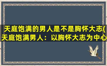 天庭饱满的男人是不是胸怀大志(天庭饱满男人：以胸怀大志为中心的人生哲学)