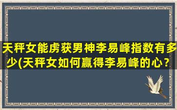 天秤女能虏获男神李易峰指数有多少(天秤女如何赢得李易峰的心？探秘成功指数！)