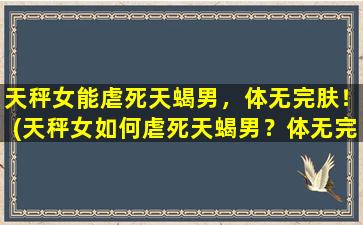 天秤女能虐死天蝎男，体无完肤！(天秤女如何虐死天蝎男？体无完肤的方法大揭秘！)