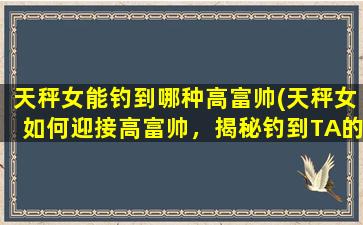 天秤女能钓到哪种高富帅(天秤女如何迎接高富帅，揭秘钓到TA的秘诀！)