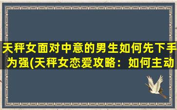 天秤女面对中意的男生如何先下手为强(天秤女恋爱攻略：如何主动追求中意男生)