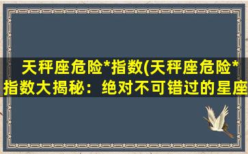 天秤座危险*指数(天秤座危险*指数大揭秘：绝对不可错过的星座情报！)