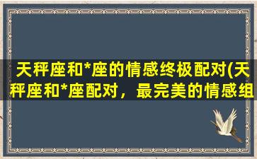 天秤座和*座的情感终极配对(天秤座和*座配对，最完美的情感组合)