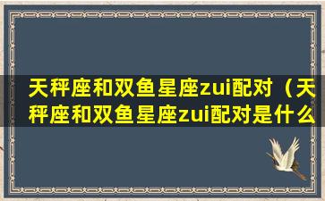 天秤座和双鱼星座zui配对（天秤座和双鱼星座zui配对是什么）