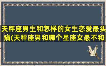 天秤座男生和怎样的女生恋爱最头痛(天秤座男和哪个星座女最不和？)