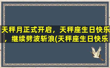 天秤月正式开启，天秤座生日快乐，继续劈波斩浪(天秤座生日快乐！以天秤月正式开启，劈波斩浪为中心！)