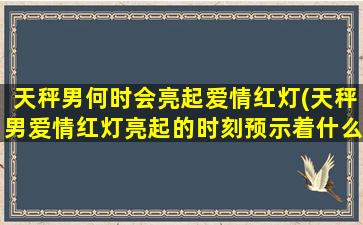 天秤男何时会亮起爱情红灯(天秤男爱情红灯亮起的时刻预示着什么？)