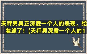 天秤男真正深爱一个人的表现，给准跪了！(天秤男深爱一个人的10大表现，让你准跪！)