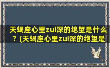 天蝎座心里zui深的绝望是什么？(天蝎座心里zui深的绝望是什么表现）