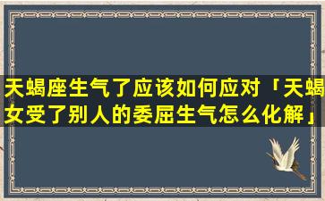 天蝎座生气了应该如何应对「天蝎女受了别人的委屈生气怎么化解」